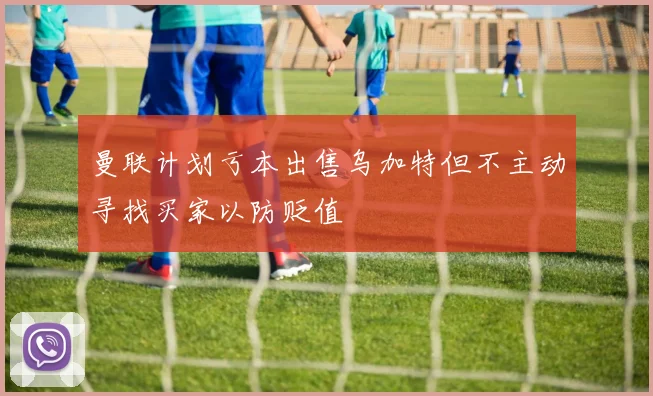 曼联计划亏本出售乌加特但不主动寻找买家以防贬值