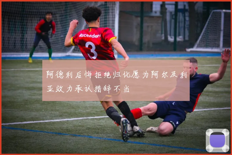 阿德利后悔拒绝归化愿为阿尔及利亚效力承认措辞不当