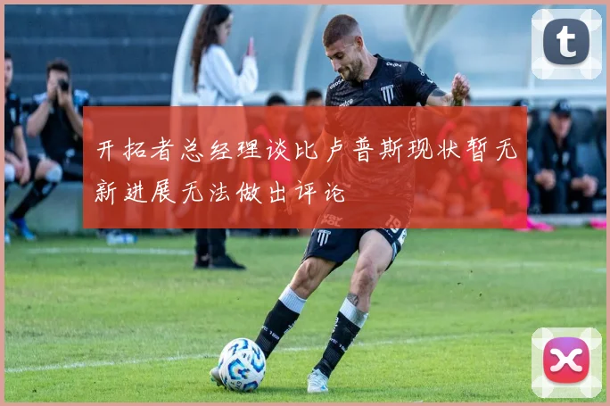 开拓者总经理谈比卢普斯现状暂无新进展无法做出评论