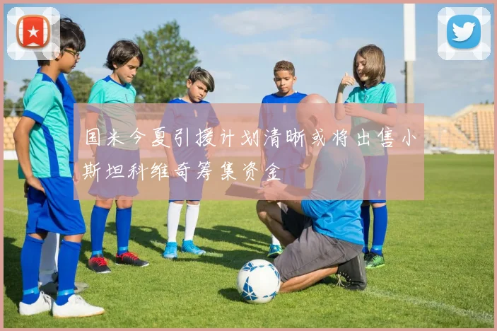 国米今夏引援计划清晰或将出售小斯坦科维奇筹集资金