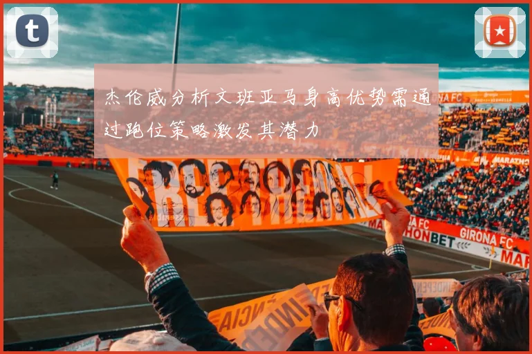 杰伦威分析文班亚马身高优势需通过跑位策略激发其潜力