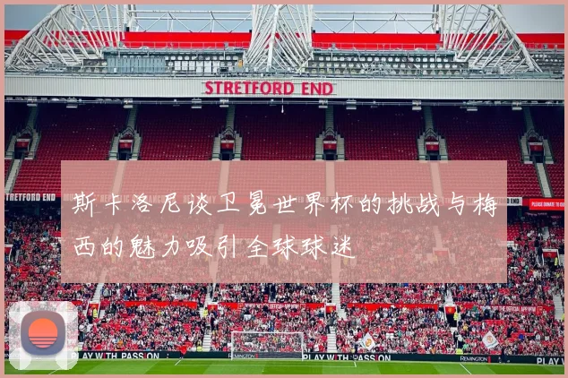 斯卡洛尼谈卫冕世界杯的挑战与梅西的魅力吸引全球球迷