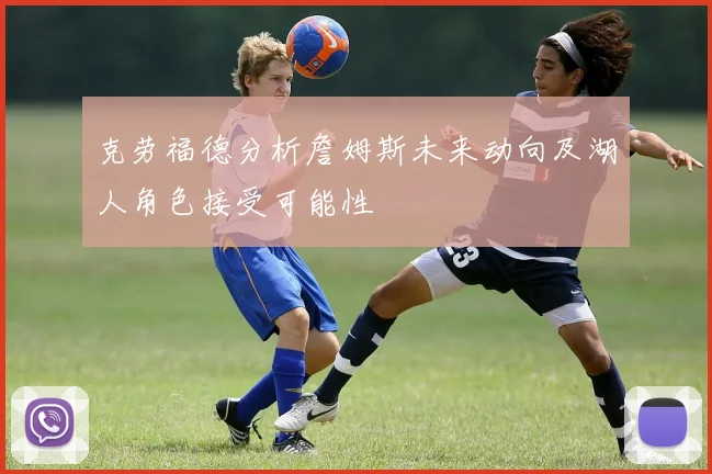 克劳福德分析詹姆斯未来动向及湖人角色接受可能性