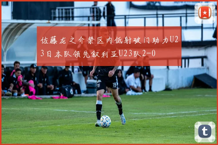 佐藤龙之介禁区内低射破门助力U23日本队领先叙利亚U23队2-0