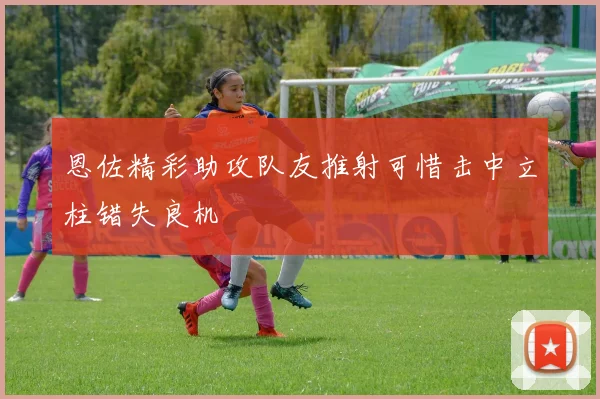 恩佐精彩助攻队友推射可惜击中立柱错失良机