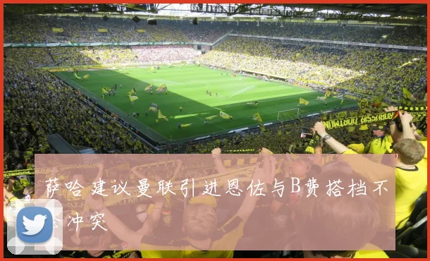 萨哈建议曼联引进恩佐与B费搭档不会冲突