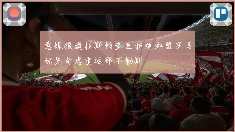 意媒报道拉斯帕多里拒绝加盟罗马优先考虑重返那不勒斯