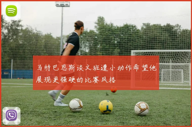 马特巴恩斯谈文班遭小动作希望他展现更强硬的比赛风格