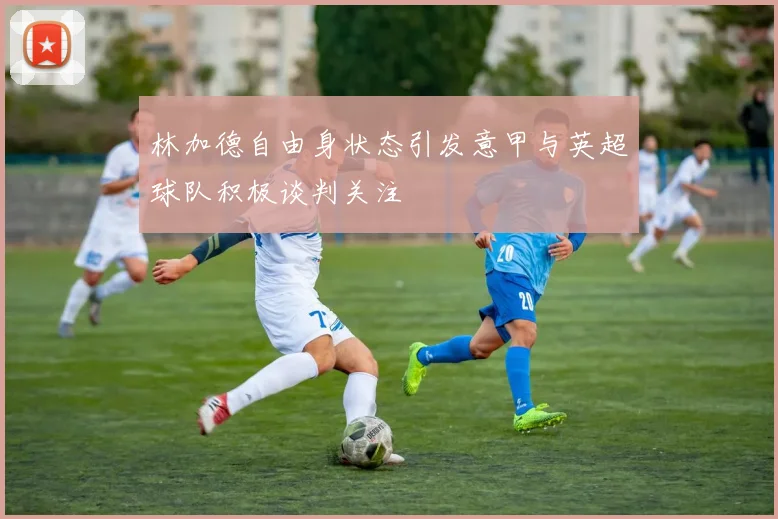 林加德自由身状态引发意甲与英超球队积极谈判关注