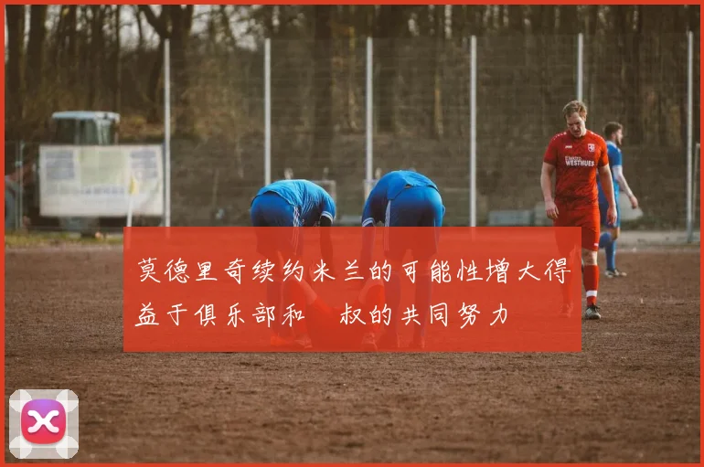 莫德里奇续约米兰的可能性增大得益于俱乐部和囧叔的共同努力