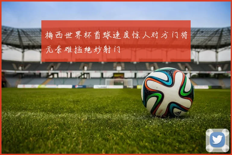 梅西世界杯首球速度惊人对方门将无奈难挡绝妙射门