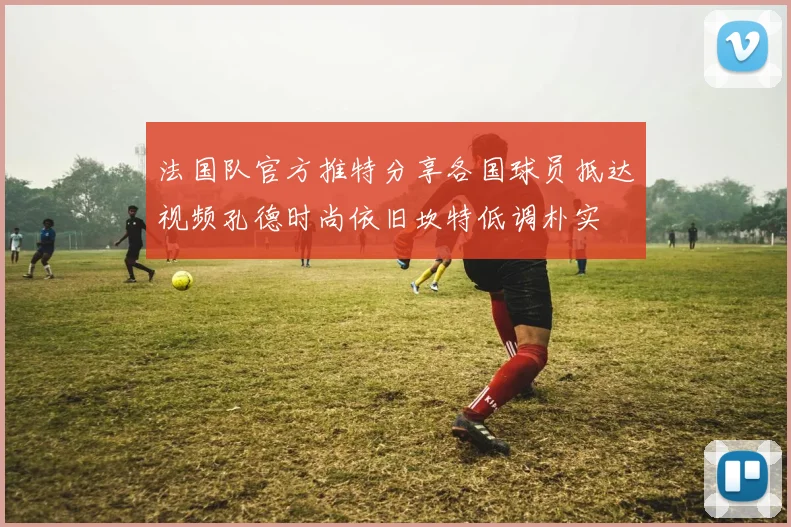 法国队官方推特分享各国球员抵达视频孔德时尚依旧坎特低调朴实