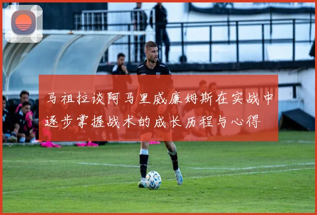 马祖拉谈阿马里威廉姆斯在实战中逐步掌握战术的成长历程与心得