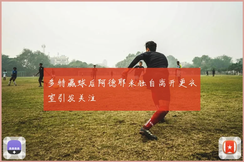 多特赢球后阿德耶米独自离开更衣室引发关注